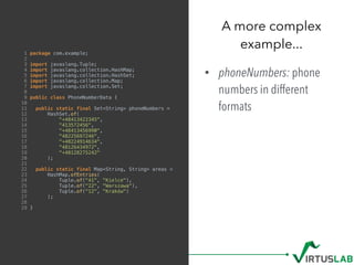1 package com.example;
2
3 import javaslang.Tuple;
4 import javaslang.collection.HashMap;
5 import javaslang.collection.HashSet;
6 import javaslang.collection.Map;
7 import javaslang.collection.Set;
8
9 public class PhoneNumberData {
10
11 public static final Set<String> phoneNumbers =
12 HashSet.of(
13 "+48413422345",
14 "413572456",
15 "+48413456990",
16 "48225697246",
17 "+48224914634",
18 "48126434972",
19 "+48128275242"
20 );
21
22 public static final Map<String, String> areas =
23 HashMap.ofEntries(
24 Tuple.of("41", "Kielce"),
25 Tuple.of("22", "Warszawa"),
26 Tuple.of("12", "Kraków")
27 );
28
29 }
• phoneNumbers: phone
numbers in different
formats
A more complex  
example...
 