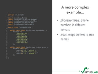 1 package com.example;
2
3 import javaslang.Tuple;
4 import javaslang.collection.HashMap;
5 import javaslang.collection.HashSet;
6 import javaslang.collection.Map;
7 import javaslang.collection.Set;
8
9 public class PhoneNumberData {
10
11 public static final Set<String> phoneNumbers =
12 HashSet.of(
13 "+48413422345",
14 "413572456",
15 "+48413456990",
16 "48225697246",
17 "+48224914634",
18 "48126434972",
19 "+48128275242"
20 );
21
22 public static final Map<String, String> areas =
23 HashMap.ofEntries(
24 Tuple.of("41", "Kielce"),
25 Tuple.of("22", "Warszawa"),
26 Tuple.of("12", "Kraków")
27 );
28
29 }
• phoneNumbers: phone
numbers in different
formats
• areas: maps preﬁxes to area
names
A more complex  
example...
 