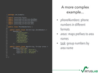 1 package com.example;
2
3 import javaslang.Tuple;
4 import javaslang.collection.HashMap;
5 import javaslang.collection.HashSet;
6 import javaslang.collection.Map;
7 import javaslang.collection.Set;
8
9 public class PhoneNumberData {
10
11 public static final Set<String> phoneNumbers =
12 HashSet.of(
13 "+48413422345",
14 "413572456",
15 "+48413456990",
16 "48225697246",
17 "+48224914634",
18 "48126434972",
19 "+48128275242"
20 );
21
22 public static final Map<String, String> areas =
23 HashMap.ofEntries(
24 Tuple.of("41", "Kielce"),
25 Tuple.of("22", "Warszawa"),
26 Tuple.of("12", "Kraków")
27 );
28
29 }
• phoneNumbers: phone
numbers in different
formats
• areas: maps preﬁxes to area
names
• task: group numbers by
area name
A more complex  
example...
 