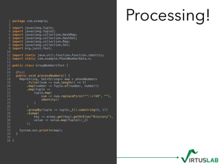 Processing!1 package com.example;
2
3 import javaslang.Tuple;
4 import javaslang.Tuple2;
5 import javaslang.collection.HashMap;
6 import javaslang.collection.HashSet;
7 import javaslang.collection.Map;
8 import javaslang.collection.Set;
9 import org.junit.Test;
10
11 import static java.util.function.Function.identity;
12 import static com.example.PhoneNumberData.*;
13
14 public class GroupNumbersTest {
15
16 @Test
17 public void processNumbers() {
18 Map<String, Set<String>> map = phoneNumbers
19 .filter(num -> num.length() >= 9)
20 .map(number -> Tuple.of(number, number))
21 .map(tuple ->
22 tuple.map(
23 num -> num.replaceFirst("^+?48", ""),
24 identity()
25 )
26 )
27 .groupBy(tuple -> tuple._1().substring(0, 2))
28 .bimap(
29 key -> areas.get(key).getOrElse("Nieznany"),
30 value -> value.map(Tuple2::_2)
31 );
32
33 System.out.println(map);
34 }
35
36 }
 