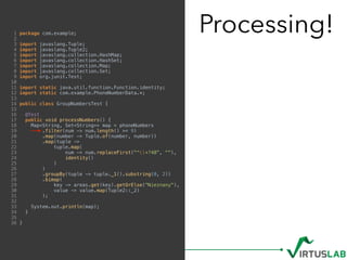 Processing!1 package com.example;
2
3 import javaslang.Tuple;
4 import javaslang.Tuple2;
5 import javaslang.collection.HashMap;
6 import javaslang.collection.HashSet;
7 import javaslang.collection.Map;
8 import javaslang.collection.Set;
9 import org.junit.Test;
10
11 import static java.util.function.Function.identity;
12 import static com.example.PhoneNumberData.*;
13
14 public class GroupNumbersTest {
15
16 @Test
17 public void processNumbers() {
18 Map<String, Set<String>> map = phoneNumbers
19 .filter(num -> num.length() >= 9)
20 .map(number -> Tuple.of(number, number))
21 .map(tuple ->
22 tuple.map(
23 num -> num.replaceFirst("^+?48", ""),
24 identity()
25 )
26 )
27 .groupBy(tuple -> tuple._1().substring(0, 2))
28 .bimap(
29 key -> areas.get(key).getOrElse("Nieznany"),
30 value -> value.map(Tuple2::_2)
31 );
32
33 System.out.println(map);
34 }
35
36 }
 