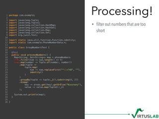Processing!
• ﬁlter out numbers that are too
short
1 package com.example;
2
3 import javaslang.Tuple;
4 import javaslang.Tuple2;
5 import javaslang.collection.HashMap;
6 import javaslang.collection.HashSet;
7 import javaslang.collection.Map;
8 import javaslang.collection.Set;
9 import org.junit.Test;
10
11 import static java.util.function.Function.identity;
12 import static com.example.PhoneNumberData.*;
13
14 public class GroupNumbersTest {
15
16 @Test
17 public void processNumbers() {
18 Map<String, Set<String>> map = phoneNumbers
19 .filter(num -> num.length() >= 9)
20 .map(number -> Tuple.of(number, number))
21 .map(tuple ->
22 tuple.map(
23 num -> num.replaceFirst("^+?48", ""),
24 identity()
25 )
26 )
27 .groupBy(tuple -> tuple._1().substring(0, 2))
28 .bimap(
29 key -> areas.get(key).getOrElse("Nieznany"),
30 value -> value.map(Tuple2::_2)
31 );
32
33 System.out.println(map);
34 }
35
36 }
 