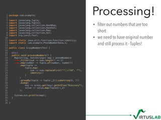 Processing!
• ﬁlter out numbers that are too
short
• we need to have original number
and still process it - Tuples!
1 package com.example;
2
3 import javaslang.Tuple;
4 import javaslang.Tuple2;
5 import javaslang.collection.HashMap;
6 import javaslang.collection.HashSet;
7 import javaslang.collection.Map;
8 import javaslang.collection.Set;
9 import org.junit.Test;
10
11 import static java.util.function.Function.identity;
12 import static com.example.PhoneNumberData.*;
13
14 public class GroupNumbersTest {
15
16 @Test
17 public void processNumbers() {
18 Map<String, Set<String>> map = phoneNumbers
19 .filter(num -> num.length() >= 9)
20 .map(number -> Tuple.of(number, number))
21 .map(tuple ->
22 tuple.map(
23 num -> num.replaceFirst("^+?48", ""),
24 identity()
25 )
26 )
27 .groupBy(tuple -> tuple._1().substring(0, 2))
28 .bimap(
29 key -> areas.get(key).getOrElse("Nieznany"),
30 value -> value.map(Tuple2::_2)
31 );
32
33 System.out.println(map);
34 }
35
36 }
 