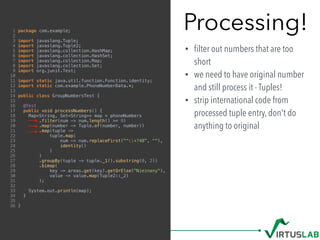 Processing!
• ﬁlter out numbers that are too
short
• we need to have original number
and still process it - Tuples!
• strip international code from
processed tuple entry, don't do
anything to original
1 package com.example;
2
3 import javaslang.Tuple;
4 import javaslang.Tuple2;
5 import javaslang.collection.HashMap;
6 import javaslang.collection.HashSet;
7 import javaslang.collection.Map;
8 import javaslang.collection.Set;
9 import org.junit.Test;
10
11 import static java.util.function.Function.identity;
12 import static com.example.PhoneNumberData.*;
13
14 public class GroupNumbersTest {
15
16 @Test
17 public void processNumbers() {
18 Map<String, Set<String>> map = phoneNumbers
19 .filter(num -> num.length() >= 9)
20 .map(number -> Tuple.of(number, number))
21 .map(tuple ->
22 tuple.map(
23 num -> num.replaceFirst("^+?48", ""),
24 identity()
25 )
26 )
27 .groupBy(tuple -> tuple._1().substring(0, 2))
28 .bimap(
29 key -> areas.get(key).getOrElse("Nieznany"),
30 value -> value.map(Tuple2::_2)
31 );
32
33 System.out.println(map);
34 }
35
36 }
 