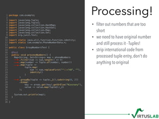 Processing!
• ﬁlter out numbers that are too
short
• we need to have original number
and still process it - Tuples!
• strip international code from
processed tuple entry, don't do
anything to original
1 package com.example;
2
3 import javaslang.Tuple;
4 import javaslang.Tuple2;
5 import javaslang.collection.HashMap;
6 import javaslang.collection.HashSet;
7 import javaslang.collection.Map;
8 import javaslang.collection.Set;
9 import org.junit.Test;
10
11 import static java.util.function.Function.identity;
12 import static com.example.PhoneNumberData.*;
13
14 public class GroupNumbersTest {
15
16 @Test
17 public void processNumbers() {
18 Map<String, Set<String>> map = phoneNumbers
19 .filter(num -> num.length() >= 9)
20 .map(number -> Tuple.of(number, number))
21 .map(tuple ->
22 tuple.map(
23 num -> num.replaceFirst("^+?48", ""),
24 identity()
25 )
26 )
27 .groupBy(tuple -> tuple._1().substring(0, 2))
28 .bimap(
29 key -> areas.get(key).getOrElse("Nieznany"),
30 value -> value.map(Tuple2::_2)
31 );
32
33 System.out.println(map);
34 }
35
36 }
 