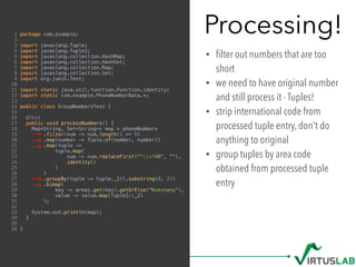 Processing!
• ﬁlter out numbers that are too
short
• we need to have original number
and still process it - Tuples!
• strip international code from
processed tuple entry, don't do
anything to original
• group tuples by area code
obtained from processed tuple
entry
1 package com.example;
2
3 import javaslang.Tuple;
4 import javaslang.Tuple2;
5 import javaslang.collection.HashMap;
6 import javaslang.collection.HashSet;
7 import javaslang.collection.Map;
8 import javaslang.collection.Set;
9 import org.junit.Test;
10
11 import static java.util.function.Function.identity;
12 import static com.example.PhoneNumberData.*;
13
14 public class GroupNumbersTest {
15
16 @Test
17 public void processNumbers() {
18 Map<String, Set<String>> map = phoneNumbers
19 .filter(num -> num.length() >= 9)
20 .map(number -> Tuple.of(number, number))
21 .map(tuple ->
22 tuple.map(
23 num -> num.replaceFirst("^+?48", ""),
24 identity()
25 )
26 )
27 .groupBy(tuple -> tuple._1().substring(0, 2))
28 .bimap(
29 key -> areas.get(key).getOrElse("Nieznany"),
30 value -> value.map(Tuple2::_2)
31 );
32
33 System.out.println(map);
34 }
35
36 }
 