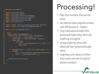 Processing!
• ﬁlter out numbers that are too
short
• we need to have original number
and still process it - Tuples!
• strip international code from
processed tuple entry, don't do
anything to original
• group tuples by area code
obtained from processed tuple
entry
• map keys and values to either
area name and set of original
phone numbers
1 package com.example;
2
3 import javaslang.Tuple;
4 import javaslang.Tuple2;
5 import javaslang.collection.HashMap;
6 import javaslang.collection.HashSet;
7 import javaslang.collection.Map;
8 import javaslang.collection.Set;
9 import org.junit.Test;
10
11 import static java.util.function.Function.identity;
12 import static com.example.PhoneNumberData.*;
13
14 public class GroupNumbersTest {
15
16 @Test
17 public void processNumbers() {
18 Map<String, Set<String>> map = phoneNumbers
19 .filter(num -> num.length() >= 9)
20 .map(number -> Tuple.of(number, number))
21 .map(tuple ->
22 tuple.map(
23 num -> num.replaceFirst("^+?48", ""),
24 identity()
25 )
26 )
27 .groupBy(tuple -> tuple._1().substring(0, 2))
28 .bimap(
29 key -> areas.get(key).getOrElse("Nieznany"),
30 value -> value.map(Tuple2::_2)
31 );
32
33 System.out.println(map);
34 }
35
36 }
 