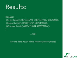 Results:
HashMap( 
(Kielce, HashSet(+48413456990, +48413422345, 413572456)),  
(Kraków, HashSet(+48128275242, 48126434972)),  
(Warszawa, HashSet(+48224914634, 48225697246)) 
)
... neat! 
But what if that was an inﬁnite stream of phone numbers?
 