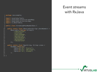 1 package com.example;
2
3 import javaslang.Tuple;
4 import javaslang.collection.HashMap;
5 import javaslang.collection.Map;
6 import rx.Observable;
7
8 public class StreamingPhoneNumberData {
9
10 public static final Observable<String> phoneNumbers =
11 Observable.from(new String[]{
12 "+48413422345",
13 "413572456",
14 "+48413456990",
15 "48225697246",
16 "+48224914634",
17 "48126434972",
18 "+48128275242"
19 });
20
21 public static final Map<String, String> areas =
22 HashMap.ofEntries(
23 Tuple.of("41", "Kielce"),
24 Tuple.of("22", "Warszawa"),
25 Tuple.of("12", "Kraków")
26 );
27
28 }
Event streams  
with RxJava
 