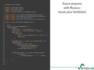 1 package com.example;
2
3 import javaslang.Tuple;
4 import javaslang.Tuple2;
5 import org.junit.Test;
6 import rx.observables.GroupedObservable;
7
8 import static com.example.PhoneNumberData.areas;
9 import static com.example.StreamingData.phoneNumbers;
10 import static java.lang.System.out;
11 import static java.util.function.Function.identity;
12
13 public class RxGroupPhoneNumbersTest {
14
15 @Test
16 public void processNumbers() {
17 phoneNumbers
18 .filter(num -> num.length() >= 9)
19 .map(number -> Tuple.of(number, number))
20 .map(tuple ->
21 tuple.map(
22 num -> num.replaceFirst("^+?48", ""),
23 identity()
24 )
25 )
26 .groupBy(tuple -> tuple._1().substring(0, 2))
27 .map(grouped ->
28 GroupedObservable.from(
29 areas.get(grouped.getKey())
30 .getOrElse("Unknown"),
31 grouped.map(Tuple2::_2)
32 )
33 )
34 .forEach(grouped -> grouped.forEach(number ->
35 out.println(
36 grouped.getKey() + ": " + number
37 )
38 )
39 );
40 }
41
42 }
Event streams  
with RxJava:  
reuse your lambdas!
 