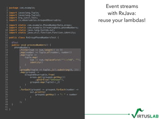 1 package com.example;
2
3 import javaslang.Tuple;
4 import javaslang.Tuple2;
5 import org.junit.Test;
6 import rx.observables.GroupedObservable;
7
8 import static com.example.PhoneNumberData.areas;
9 import static com.example.StreamingData.phoneNumbers;
10 import static java.lang.System.out;
11 import static java.util.function.Function.identity;
12
13 public class RxGroupPhoneNumbersTest {
14
15 @Test
16 public void processNumbers() {
17 phoneNumbers
18 .filter(num -> num.length() >= 9)
19 .map(number -> Tuple.of(number, number))
20 .map(tuple ->
21 tuple.map(
22 num -> num.replaceFirst("^+?48", ""),
23 identity()
24 )
25 )
26 .groupBy(tuple -> tuple._1().substring(0, 2))
27 .map(grouped ->
28 GroupedObservable.from(
29 areas.get(grouped.getKey())
30 .getOrElse("Unknown"),
31 grouped.map(Tuple2::_2)
32 )
33 )
34 .forEach(grouped -> grouped.forEach(number ->
35 out.println(
36 grouped.getKey() + ": " + number
37 )
38 )
39 );
40 }
41
42 }
Event streams  
with RxJava:  
reuse your lambdas!
 