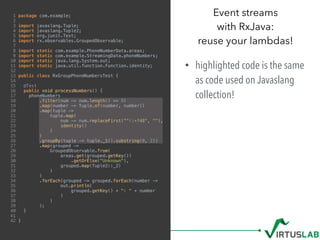 1 package com.example;
2
3 import javaslang.Tuple;
4 import javaslang.Tuple2;
5 import org.junit.Test;
6 import rx.observables.GroupedObservable;
7
8 import static com.example.PhoneNumberData.areas;
9 import static com.example.StreamingData.phoneNumbers;
10 import static java.lang.System.out;
11 import static java.util.function.Function.identity;
12
13 public class RxGroupPhoneNumbersTest {
14
15 @Test
16 public void processNumbers() {
17 phoneNumbers
18 .filter(num -> num.length() >= 9)
19 .map(number -> Tuple.of(number, number))
20 .map(tuple ->
21 tuple.map(
22 num -> num.replaceFirst("^+?48", ""),
23 identity()
24 )
25 )
26 .groupBy(tuple -> tuple._1().substring(0, 2))
27 .map(grouped ->
28 GroupedObservable.from(
29 areas.get(grouped.getKey())
30 .getOrElse("Unknown"),
31 grouped.map(Tuple2::_2)
32 )
33 )
34 .forEach(grouped -> grouped.forEach(number ->
35 out.println(
36 grouped.getKey() + ": " + number
37 )
38 )
39 );
40 }
41
42 }
Event streams  
with RxJava:  
reuse your lambdas!
• highlighted code is the same
as code used on Javaslang
collection!
 