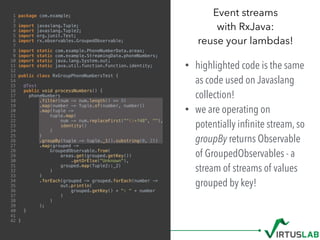 1 package com.example;
2
3 import javaslang.Tuple;
4 import javaslang.Tuple2;
5 import org.junit.Test;
6 import rx.observables.GroupedObservable;
7
8 import static com.example.PhoneNumberData.areas;
9 import static com.example.StreamingData.phoneNumbers;
10 import static java.lang.System.out;
11 import static java.util.function.Function.identity;
12
13 public class RxGroupPhoneNumbersTest {
14
15 @Test
16 public void processNumbers() {
17 phoneNumbers
18 .filter(num -> num.length() >= 9)
19 .map(number -> Tuple.of(number, number))
20 .map(tuple ->
21 tuple.map(
22 num -> num.replaceFirst("^+?48", ""),
23 identity()
24 )
25 )
26 .groupBy(tuple -> tuple._1().substring(0, 2))
27 .map(grouped ->
28 GroupedObservable.from(
29 areas.get(grouped.getKey())
30 .getOrElse("Unknown"),
31 grouped.map(Tuple2::_2)
32 )
33 )
34 .forEach(grouped -> grouped.forEach(number ->
35 out.println(
36 grouped.getKey() + ": " + number
37 )
38 )
39 );
40 }
41
42 }
Event streams  
with RxJava:  
reuse your lambdas!
• highlighted code is the same
as code used on Javaslang
collection!
• we are operating on
potentially inﬁnite stream, so
groupBy returns Observable
of GroupedObservables - a
stream of streams of values
grouped by key!
 