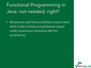Functional Programming in
Java: not needed, right?
• Microservices need linear scalability on instance level,
which is hard to achieve using thread-per-request
model, asynchronous frameworks offer this  
out-of-the-box
 