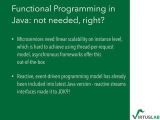 Functional Programming in
Java: not needed, right?
• Microservices need linear scalability on instance level,
which is hard to achieve using thread-per-request
model, asynchronous frameworks offer this  
out-of-the-box
• Reactive, event-driven programming model has already
been included into latest Java version - reactive streams
interfaces made it to JDK9!
 