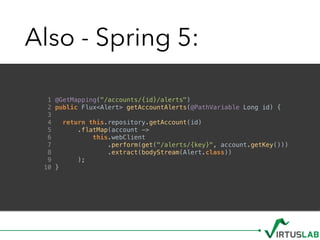 Also - Spring 5:
1 @GetMapping("/accounts/{id}/alerts")
2 public Flux<Alert> getAccountAlerts(@PathVariable Long id) {
3
4 return this.repository.getAccount(id)
5 .flatMap(account ->
6 this.webClient
7 .perform(get("/alerts/{key}", account.getKey()))
8 .extract(bodyStream(Alert.class))
9 );
10 }
 