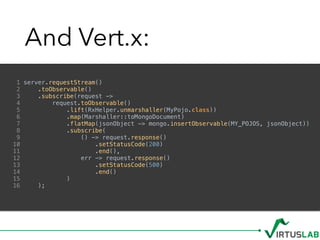 And Vert.x:
1 server.requestStream()
2 .toObservable()
3 .subscribe(request ->
4 request.toObservable()
5 .lift(RxHelper.unmarshaller(MyPojo.class))
6 .map(Marshaller::toMongoDocument)
7 .flatMap(jsonObject -> mongo.insertObservable(MY_POJOS, jsonObject))
8 .subscribe(
9 () -> request.response()
10 .setStatusCode(200)
11 .end(),
12 err -> request.response()
13 .setStatusCode(500)
14 .end()
15 )
16 );
 