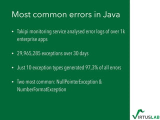 Most common errors in Java
• Takipi monitoring service analysed error logs of over 1k
enterprise apps
• 29,965,285 exceptions over 30 days
• Just 10 exception types generated 97,3% of all errors
• Two most common: NullPointerException &
NumberFormatException
 