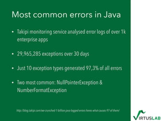 Most common errors in Java
• Takipi monitoring service analysed error logs of over 1k
enterprise apps
• 29,965,285 exceptions over 30 days
• Just 10 exception types generated 97,3% of all errors
• Two most common: NullPointerException &
NumberFormatException
http://blog.takipi.com/we-crunched-1-billion-java-logged-errors-heres-what-causes-97-of-them/
 