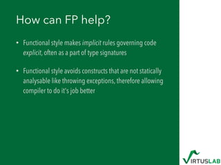 How can FP help?
• Functional style makes implicit rules governing code
explicit, often as a part of type signatures
• Functional style avoids constructs that are not statically
analysable like throwing exceptions, therefore allowing
compiler to do it's job better
 
