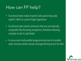 How can FP help?
• Functional style makes implicit rules governing code
explicit, often as a part of type signatures
• Functional style avoids constructs that are not statically
analysable like throwing exceptions, therefore allowing
compiler to do it's job better
• In concurrent and parallel programming lack of mutable
state removes whole classes of programming errors for free
 
