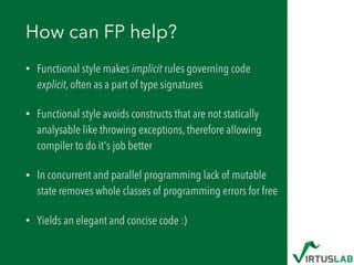 How can FP help?
• Functional style makes implicit rules governing code
explicit, often as a part of type signatures
• Functional style avoids constructs that are not statically
analysable like throwing exceptions, therefore allowing
compiler to do it's job better
• In concurrent and parallel programming lack of mutable
state removes whole classes of programming errors for free
• Yields an elegant and concise code :)
 