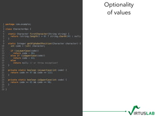 1 package com.example;
2
3 class CharacterOps {
4
5 static Character firstCharacter(String string) {
6 return (string.length() > 0) ? string.charAt(0) : null;
7 }
8
9 static Integer getAlphabetPosition(Character character) {
10 int code = (int) character;
11
12 if (isLowerCase(code))
13 return code - 96;
14 else if (isUpperCase(code))
15 return code - 64;
16 else
17 return null; // or throw exception?
18 }
19
20 private static boolean isLowerCase(int code) {
21 return code >= 97 && code <= 122;
22 }
23
24 private static boolean isUpperCase(int code) {
25 return code >= 65 && code <= 90;
26 }
27
28 }
Optionality 
of values
 