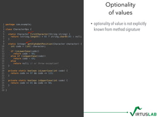 1 package com.example;
2
3 class CharacterOps {
4
5 static Character firstCharacter(String string) {
6 return (string.length() > 0) ? string.charAt(0) : null;
7 }
8
9 static Integer getAlphabetPosition(Character character) {
10 int code = (int) character;
11
12 if (isLowerCase(code))
13 return code - 96;
14 else if (isUpperCase(code))
15 return code - 64;
16 else
17 return null; // or throw exception?
18 }
19
20 private static boolean isLowerCase(int code) {
21 return code >= 97 && code <= 122;
22 }
23
24 private static boolean isUpperCase(int code) {
25 return code >= 65 && code <= 90;
26 }
27
28 }
Optionality 
of values
• optionality of value is not explicitly
known from method signature
 