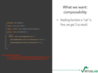 What we want: 
composability
1 package com.example;
2
3 import org.junit.Test;
4
5 import static com.example.CharacterOps.*;
6
7 public class CharOpsTest {
8
9 @Test
10 public void testComposability() {
11
12 getAlphabetPosition(firstCharacter("cat"));
13
14 getAlphabetPosition(firstCharacter(""));
15
16 }
17
18 }
• feeding function a "cat" is
ﬁne, we get 3 as result
java.lang.NullPointerException
at com.example.CharacterOps.getAlphabetPosition(CharacterOps.java:10)
at com.example.CharOpsTest.testComposability(CharOpsTest.java:14)
 
