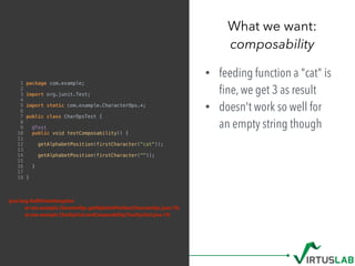 What we want: 
composability
1 package com.example;
2
3 import org.junit.Test;
4
5 import static com.example.CharacterOps.*;
6
7 public class CharOpsTest {
8
9 @Test
10 public void testComposability() {
11
12 getAlphabetPosition(firstCharacter("cat"));
13
14 getAlphabetPosition(firstCharacter(""));
15
16 }
17
18 }
• feeding function a "cat" is
ﬁne, we get 3 as result
• doesn't work so well for  
an empty string though
java.lang.NullPointerException
at com.example.CharacterOps.getAlphabetPosition(CharacterOps.java:10)
at com.example.CharOpsTest.testComposability(CharOpsTest.java:14)
 