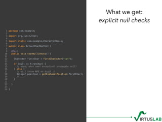 1 package com.example;
2
3 import org.junit.Test;
4
5 import static com.example.CharacterOps.*;
6
7 public class ActualCharOpsTest {
8
9 @Test
10 public void testNullChecks() {
11
12 Character firstChar = firstCharacter("cat");
13
14 if (null == firstChar) {
15 // oops. what now? exception? propagate null?
16 } else {
17 // will throw NPE on digit :(
18 Integer position = getAlphabetPosition(firstChar);
19 // ...
20 }
21
22 }
23
24 }
What we get: 
explicit null checks
 
