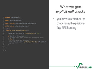 1 package com.example;
2
3 import org.junit.Test;
4
5 import static com.example.CharacterOps.*;
6
7 public class ActualCharOpsTest {
8
9 @Test
10 public void testNullChecks() {
11
12 Character firstChar = firstCharacter("cat");
13
14 if (null == firstChar) {
15 // oops. what now? exception? propagate null?
16 } else {
17 // will throw NPE on digit :(
18 Integer position = getAlphabetPosition(firstChar);
19 // ...
20 }
21
22 }
23
24 }
• you have to remember to
check for null explicitly or
face NPE hunting
What we get: 
explicit null checks
 