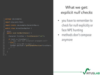 1 package com.example;
2
3 import org.junit.Test;
4
5 import static com.example.CharacterOps.*;
6
7 public class ActualCharOpsTest {
8
9 @Test
10 public void testNullChecks() {
11
12 Character firstChar = firstCharacter("cat");
13
14 if (null == firstChar) {
15 // oops. what now? exception? propagate null?
16 } else {
17 // will throw NPE on digit :(
18 Integer position = getAlphabetPosition(firstChar);
19 // ...
20 }
21
22 }
23
24 }
• you have to remember to
check for null explicitly or
face NPE hunting
• methods don't compose
anymore
What we get: 
explicit null checks
 