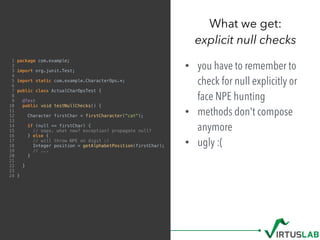1 package com.example;
2
3 import org.junit.Test;
4
5 import static com.example.CharacterOps.*;
6
7 public class ActualCharOpsTest {
8
9 @Test
10 public void testNullChecks() {
11
12 Character firstChar = firstCharacter("cat");
13
14 if (null == firstChar) {
15 // oops. what now? exception? propagate null?
16 } else {
17 // will throw NPE on digit :(
18 Integer position = getAlphabetPosition(firstChar);
19 // ...
20 }
21
22 }
23
24 }
• you have to remember to
check for null explicitly or
face NPE hunting
• methods don't compose
anymore
• ugly :(
What we get: 
explicit null checks
 
