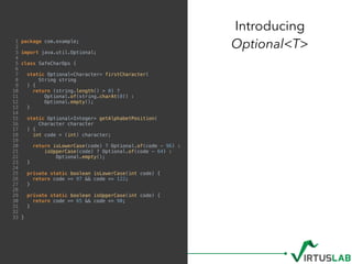 1 package com.example;
2
3 import java.util.Optional;
4
5 class SafeCharOps {
6
7 static Optional<Character> firstCharacter(
8 String string
9 ) {
10 return (string.length() > 0) ?
11 Optional.of(string.charAt(0)) :
12 Optional.empty();
13 }
14
15 static Optional<Integer> getAlphabetPosition(
16 Character character
17 ) {
18 int code = (int) character;
19
20 return isLowerCase(code) ? Optional.of(code - 96) :
21 isUpperCase(code) ? Optional.of(code - 64) :
22 Optional.empty();
23 }
24
25 private static boolean isLowerCase(int code) {
26 return code >= 97 && code <= 122;
27 }
28
29 private static boolean isUpperCase(int code) {
30 return code >= 65 && code <= 90;
31 }
32
33 }
Introducing  
Optional<T>
 
