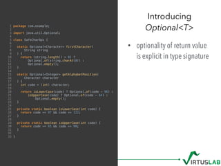 1 package com.example;
2
3 import java.util.Optional;
4
5 class SafeCharOps {
6
7 static Optional<Character> firstCharacter(
8 String string
9 ) {
10 return (string.length() > 0) ?
11 Optional.of(string.charAt(0)) :
12 Optional.empty();
13 }
14
15 static Optional<Integer> getAlphabetPosition(
16 Character character
17 ) {
18 int code = (int) character;
19
20 return isLowerCase(code) ? Optional.of(code - 96) :
21 isUpperCase(code) ? Optional.of(code - 64) :
22 Optional.empty();
23 }
24
25 private static boolean isLowerCase(int code) {
26 return code >= 97 && code <= 122;
27 }
28
29 private static boolean isUpperCase(int code) {
30 return code >= 65 && code <= 90;
31 }
32
33 }
• optionality of return value
is explicit in type signature
Introducing  
Optional<T>
 