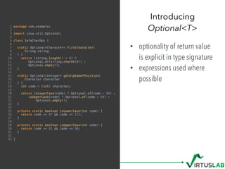 1 package com.example;
2
3 import java.util.Optional;
4
5 class SafeCharOps {
6
7 static Optional<Character> firstCharacter(
8 String string
9 ) {
10 return (string.length() > 0) ?
11 Optional.of(string.charAt(0)) :
12 Optional.empty();
13 }
14
15 static Optional<Integer> getAlphabetPosition(
16 Character character
17 ) {
18 int code = (int) character;
19
20 return isLowerCase(code) ? Optional.of(code - 96) :
21 isUpperCase(code) ? Optional.of(code - 64) :
22 Optional.empty();
23 }
24
25 private static boolean isLowerCase(int code) {
26 return code >= 97 && code <= 122;
27 }
28
29 private static boolean isUpperCase(int code) {
30 return code >= 65 && code <= 90;
31 }
32
33 }
• optionality of return value
is explicit in type signature
• expressions used where
possible
Introducing  
Optional<T>
 