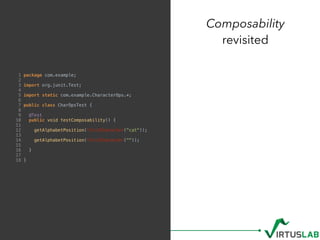 Composability
revisited
1 package com.example;
2
3 import org.junit.Test;
4
5 import static com.example.CharacterOps.*;
6
7 public class CharOpsTest {
8
9 @Test
10 public void testComposability() {
11
12 getAlphabetPosition(firstCharacter("cat"));
13
14 getAlphabetPosition(firstCharacter(""));
15
16 }
17
18 }
 