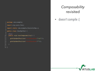 Composability
revisited
1 package com.example;
2
3 import org.junit.Test;
4
5 import static com.example.CharacterOps.*;
6
7 public class CharOpsTest {
8
9 @Test
10 public void testComposability() {
11
12 getAlphabetPosition(firstCharacter("cat"));
13
14 getAlphabetPosition(firstCharacter(""));
15
16 }
17
18 }
• doesn't compile :(
 