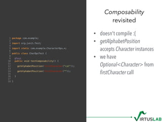 Composability
revisited
1 package com.example;
2
3 import org.junit.Test;
4
5 import static com.example.CharacterOps.*;
6
7 public class CharOpsTest {
8
9 @Test
10 public void testComposability() {
11
12 getAlphabetPosition(firstCharacter("cat"));
13
14 getAlphabetPosition(firstCharacter(""));
15
16 }
17
18 }
• doesn't compile :(
• getAlphabetPosition
accepts Character instances
• we have
Optional<Character> from 
ﬁrstCharacter call
 