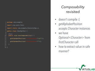 Composability
revisited
1 package com.example;
2
3 import org.junit.Test;
4
5 import static com.example.CharacterOps.*;
6
7 public class CharOpsTest {
8
9 @Test
10 public void testComposability() {
11
12 getAlphabetPosition(firstCharacter("cat"));
13
14 getAlphabetPosition(firstCharacter(""));
15
16 }
17
18 }
• doesn't compile :(
• getAlphabetPosition
accepts Character instances
• we have
Optional<Character> from 
ﬁrstCharacter call
• how to extract value in safe
manner?
 