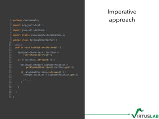 1 package com.example;
2
3 import org.junit.Test;
4
5 import java.util.Optional;
6
7 import static com.example.SafeCharOps.*;
8
9 public class OptionalCharOpsTest {
10
11 @Test
12 public void testOptionalMethods() {
13
14 Optional<Character> firstChar =
15 firstCharacter("cat");
16
17 if (firstChar.isPresent()) {
18
19 Optional<Integer> alphabetPosition =
20 getAlphabetPosition(firstChar.get());
21
22 if (alphabetPosition.isPresent()) {
23 Integer position = alphabetPosition.get();
24
25 // ...
26 }
27
28 }
29
30 }
31
32 }
Imperative  
approach
 