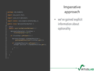 1 package com.example;
2
3 import org.junit.Test;
4
5 import java.util.Optional;
6
7 import static com.example.SafeCharOps.*;
8
9 public class OptionalCharOpsTest {
10
11 @Test
12 public void testOptionalMethods() {
13
14 Optional<Character> firstChar =
15 firstCharacter("cat");
16
17 if (firstChar.isPresent()) {
18
19 Optional<Integer> alphabetPosition =
20 getAlphabetPosition(firstChar.get());
21
22 if (alphabetPosition.isPresent()) {
23 Integer position = alphabetPosition.get();
24
25 // ...
26 }
27
28 }
29
30 }
31
32 }
• we've gained explicit
information about
optionality
Imperative  
approach
 