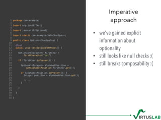 1 package com.example;
2
3 import org.junit.Test;
4
5 import java.util.Optional;
6
7 import static com.example.SafeCharOps.*;
8
9 public class OptionalCharOpsTest {
10
11 @Test
12 public void testOptionalMethods() {
13
14 Optional<Character> firstChar =
15 firstCharacter("cat");
16
17 if (firstChar.isPresent()) {
18
19 Optional<Integer> alphabetPosition =
20 getAlphabetPosition(firstChar.get());
21
22 if (alphabetPosition.isPresent()) {
23 Integer position = alphabetPosition.get();
24
25 // ...
26 }
27
28 }
29
30 }
31
32 }
• we've gained explicit
information about
optionality
• still looks like null checks :(
• still breaks composability :(
Imperative  
approach
 