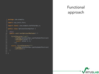 Functional  
approach
1 package com.example;
2
3 import org.junit.Test;
4
5 import static com.example.SafeCharOps.*;
6
7 public class OptionalCharOpsTest {
8
9 @Test
10 public void testOptionalMethods() {
11
12 firstCharacter("cat")
13 .flatMap(SafeCharOps::getAlphabetPosition)
14 .ifPresent(value -> {
15 assert value == 3;
16 });
17
18 assert !firstCharacter("")
19 .flatMap(SafeCharOps::getAlphabetPosition)
20 .isPresent();
21 }
22
23 }
 