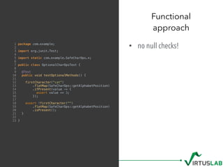 • no null checks!
Functional  
approach
1 package com.example;
2
3 import org.junit.Test;
4
5 import static com.example.SafeCharOps.*;
6
7 public class OptionalCharOpsTest {
8
9 @Test
10 public void testOptionalMethods() {
11
12 firstCharacter("cat")
13 .flatMap(SafeCharOps::getAlphabetPosition)
14 .ifPresent(value -> {
15 assert value == 3;
16 });
17
18 assert !firstCharacter("")
19 .flatMap(SafeCharOps::getAlphabetPosition)
20 .isPresent();
21 }
22
23 }
 