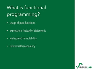 What is functional
programming?
• usage of pure functions
• expressions instead of statements
• widespread immutability
• referential transparency
 