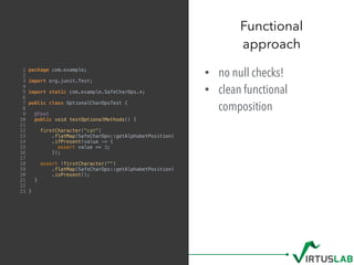 • no null checks!
• clean functional
composition
Functional  
approach
1 package com.example;
2
3 import org.junit.Test;
4
5 import static com.example.SafeCharOps.*;
6
7 public class OptionalCharOpsTest {
8
9 @Test
10 public void testOptionalMethods() {
11
12 firstCharacter("cat")
13 .flatMap(SafeCharOps::getAlphabetPosition)
14 .ifPresent(value -> {
15 assert value == 3;
16 });
17
18 assert !firstCharacter("")
19 .flatMap(SafeCharOps::getAlphabetPosition)
20 .isPresent();
21 }
22
23 }
 