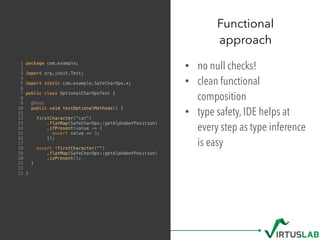 • no null checks!
• clean functional
composition
• type safety, IDE helps at
every step as type inference
is easy
Functional  
approach
1 package com.example;
2
3 import org.junit.Test;
4
5 import static com.example.SafeCharOps.*;
6
7 public class OptionalCharOpsTest {
8
9 @Test
10 public void testOptionalMethods() {
11
12 firstCharacter("cat")
13 .flatMap(SafeCharOps::getAlphabetPosition)
14 .ifPresent(value -> {
15 assert value == 3;
16 });
17
18 assert !firstCharacter("")
19 .flatMap(SafeCharOps::getAlphabetPosition)
20 .isPresent();
21 }
22
23 }
 