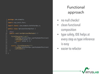 • no null checks!
• clean functional
composition
• type safety, IDE helps at
every step as type inference
is easy
• easier to refactor
Functional  
approach
1 package com.example;
2
3 import org.junit.Test;
4
5 import static com.example.SafeCharOps.*;
6
7 public class OptionalCharOpsTest {
8
9 @Test
10 public void testOptionalMethods() {
11
12 firstCharacter("cat")
13 .flatMap(SafeCharOps::getAlphabetPosition)
14 .ifPresent(value -> {
15 assert value == 3;
16 });
17
18 assert !firstCharacter("")
19 .flatMap(SafeCharOps::getAlphabetPosition)
20 .isPresent();
21 }
22
23 }
 